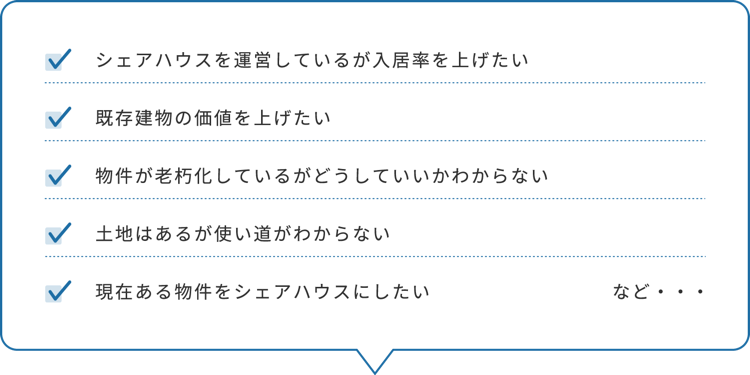 シェアハウスを運営しているが入居率を上げたい/既存建物の価値を上げたい/物件が老朽化しているがどうしていいかわからない/土地はあるが使い道がわからない/現在ある物件をシェアハウスにしたい など・・・